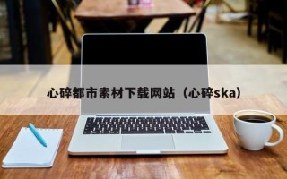 淮南心碎都市素材下载网站（心碎ska）